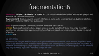 fragmentation6
510List of Tools for Kali Linux 2013
DESCRIPTION thc-ipv6 - THC-IPV6-ATTACK-TOOLKIT - just run the tools without options and they will give you help
and show the command line options.
fragmentation6- this tool prevents new ipv6 interfaces to come up, by sending answers to duplicate ip6 checks
(DAD). This results in a DOS for new ipv6 devices.
USAGE fragmentation6[-fp] [-n number] interface destination [test-case-no]
OPTIONS -f activates flooding mode, no pauses between sends; -p disables first and final pings, -n number
specifies how often each test is performed. Performs fragment firewall and implementation checks, incl. denial-
of-service.
EXAMPLE n/a
TIP DETECTION
Most tools can easily be detected by an IDS or specialized detection software. This is done on purpose to make
rogue usage detection easier. The tools either specify a fixed packet signature, or generically sniff for packets (e.g.
therefore also answering to icmp6 neighbour solicitations which are sent to a non-existing mac, and are therefore
very easy to detect). If you don't want this, change the code.
 
