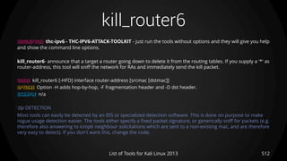 kill_router6
512List of Tools for Kali Linux 2013
DESCRIPTION thc-ipv6 - THC-IPV6-ATTACK-TOOLKIT - just run the tools without options and they will give you help
and show the command line options.
kill_router6- announce that a target a router going down to delete it from the routing tables. If you supply a '*' as
router-address, this tool will sniff the network for RAs and immediately send the kill packet.
USAGE kill_router6 [-HFD] interface router-address [srcmac [dstmac]]
OPTIONS Option -H adds hop-by-hop, -F fragmentation header and -D dst header.
EXAMPLE n/a
TIP DETECTION
Most tools can easily be detected by an IDS or specialized detection software. This is done on purpose to make
rogue usage detection easier. The tools either specify a fixed packet signature, or generically sniff for packets (e.g.
therefore also answering to icmp6 neighbour solicitations which are sent to a non-existing mac, and are therefore
very easy to detect). If you don't want this, change the code.
 