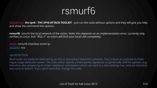 rsmurf6
514List of Tools for Kali Linux 2013
DESCRIPTION thc-ipv6 - THC-IPV6-ATTACK-TOOLKIT - just run the tools without options and they will give you help
and show the command line options.
rsmurf6- smurfs the local network of the victim. Note: this depends on an implementation error, currently only
verified on Linux. Evil: "ff02::1" as victim will DOS your local LAN completely.
USAGE rsmurf6 interface victim-ip
EXAMPLE n/a
TIP DETECTION
Most tools can easily be detected by an IDS or specialized detection software. This is done on purpose to make
rogue usage detection easier. The tools either specify a fixed packet signature, or generically sniff for packets (e.g.
therefore also answering to icmp6 neighbour solicitations which are sent to a non-existing mac, and are therefore
very easy to detect). If you don't want this, change the code.
 
