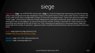 siege
515List of Tools for Kali Linux 2013
DESCRIPTION siege - An HTTP/HTTPS stress tester. Siege is a multi-threaded http load testing and benchmarking
utility. It was designed to let web developers measure the performance of their code under duress. It allows one
to hit a web server with a configurable number of concurrent simulated users. Those users place the webserver
"under siege." Performance measures include elapsed time, total data transferred, server response time, its
transaction rate, its throughput, its concurrency and the number of times it returned OK. These measures are
quantified and reported at the end of each run. Their meaning and significance is discussed below. Siege has
essentially three modes of operation: regression (when invoked by bombardment), internet simulation and brute
force.
USAGE siege [options] siege [options] [url]
OPTIONS http://linux.die.net/man/1/siege
EXAMPLE siege -c25 -t1M www.example.com
EXAMPLE siege –g www.google.com
 