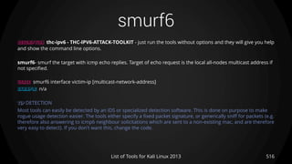smurf6
516List of Tools for Kali Linux 2013
DESCRIPTION thc-ipv6 - THC-IPV6-ATTACK-TOOLKIT - just run the tools without options and they will give you help
and show the command line options.
smurf6- smurf the target with icmp echo replies. Target of echo request is the local all-nodes multicast address if
not specified.
USAGE smurf6 interface victim-ip [multicast-network-address]
EXAMPLE n/a
TIP DETECTION
Most tools can easily be detected by an IDS or specialized detection software. This is done on purpose to make
rogue usage detection easier. The tools either specify a fixed packet signature, or generically sniff for packets (e.g.
therefore also answering to icmp6 neighbour solicitations which are sent to a non-existing mac, and are therefore
very easy to detect). If you don't want this, change the code.
 