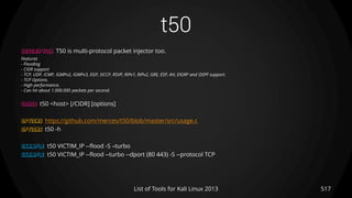 t50
517List of Tools for Kali Linux 2013
DESCRIPTION T50 is multi-protocol packet injector too.
Features
- Flooding
- CIDR support
- TCP, UDP, ICMP, IGMPv2, IGMPv3, EGP, DCCP, RSVP, RIPv1, RIPv2, GRE, ESP, AH, EIGRP and OSPF support.
- TCP Options.
- High performance.
- Can hit about 1.000.000 packets per second.
USAGE t50 <host> [/CIDR] [options]
OPTIONS https://github.com/merces/t50/blob/master/src/usage.c
OPTIONS t50 -h
EXAMPLE t50 VICTIM_IP --flood -S –turbo
EXAMPLE t50 VICTIM_IP --flood --turbo --dport (80 443) -S --protocol TCP
 