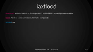 iaxflood
519List of Tools for Kali Linux 2013
DESCRIPTION IAXFlood is a tool for flooding the IAX2 protocol which is used by the Asterisk PBX.
USAGE ./iaxflood sourcename destinationname numpackets
EXAMPLE n/a
 
