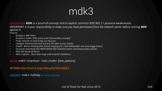 mdk3
524List of Tools for Kali Linux 2013
DESCRIPTION MDK is a proof-of-concept tool to exploit common IEEE 802.11 protocol weaknesses.
IMPORTANT: It is your responsibility to make sure you have permission from the network owner before running MDK
against it.
Features:
• Bruteforce MAC Filters
• Bruteforce hidden SSIDs (some small SSID wordlists included)
• Probe networks to check if they can hear you
• intelligent Authentication-DoS to freeze APs (with success checks)
• FakeAP - Beacon Flooding with channel hopping (can crash NetStumbler and some buggy drivers)
• Disconnect everything (aka AMOK-MODE) with Deauthentication and Disassociation packets
• WPA TKIP Denial-of-Service
• WDS Confusion - Shuts down large scale multi-AP installations
USAGE mdk3 <interface> <test_mode> [test_options]
OPTIONS http://hack-it.org/index.php?title=Mdk3
EXAMPLE mdk3 –fullhelp (for all test options)
 