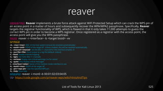 reaver
525List of Tools for Kali Linux 2013
DESCRIPTION Reaver implements a brute force attack against WiFi Protected Setup which can crack the WPS pin of
an access point in a matter of hours and subsequently recover the WPA/WPA2 passphrase. Specifically, Reaver
targets the registrar functionality of WPS, which is flawed in that it only takes 11,000 attempts to guess the
correct WPS pin in order to become a WPS registrar. Once registered as a registrar with the access point, the
access point will give you the WPA passphrase.
USAGE reaver -i <interface> -b <target bssid> -vv
OPTIONS
-m, --mac=<mac> MAC of the host system (should be resolved automatically)
-e, --essid=<ssid> ESSID of the target AP. Unless cloaked, this will be resolved automatically.
-c, --channel=<channel> Set the 802.11 channel for the interface (implies -f)
-o, --out-file=<file> Send output to a log file [default: stdout]
-f, --fixed Disable channel hopping
-5, --5ghz Use 5GHz 802.11 channels
-v, --verbose Display non-critical warnings (-vv for more)
-q, --quiet Only display critical messages
-i, --interface=<wlan> Name of the monitor-mode interface to use
-b, --bssid=<mac> BSSID of the target AP
-p, --pin=<wps pin> Use the specified WPS pin
-h, --help Show help
EXAMPLE reaver -i mon0 -b 00:01:02:03:04:05
TIP https://code.google.com/p/reaver-wps/wiki/HintsAndTips
 