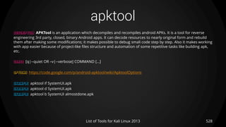 apktool
528List of Tools for Kali Linux 2013
DESCRIPTION APKTool is an application which decompiles and recompiles android APKs. It is a tool for reverse
engineering 3rd party, closed, binary Android apps. It can decode resources to nearly original form and rebuild
them after making some modifications; it makes possible to debug smali code step by step. Also it makes working
with app easier because of project-like files structure and automation of some repetitive tasks like building apk,
etc.
USAGE [q|--quiet OR –v|--verbose] COMMAND […]
OPTIONS https://code.google.com/p/android-apktool/wiki/ApktoolOptions
EXAMPLE apktool if SystemUI.apk
EXAMPLE apktool d SystemUI.apk
EXAMPLE apktool b SystemUI almostdone.apk
 