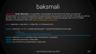 baksmali
529List of Tools for Kali Linux 2013
DESCRIPTION Smali /Baksmali is an assembler / disassembler for dex file format. When you baksmali
(disassemble) it, the tool will disassemble and extract all the classes present in the dex file. Practically you will not
get files under .class extension. Rather you will get .smali files, in which you will get code in form of dalvik
opcodes or smali syntax. More info: https://code.google.com/p/smali/
USAGE baksmali -a <api_level> -x <odex_file> -d <framework_dir>
EXAMPLE baksmali -x -a 14 -c <copied bootclasspath> ./system/framework/services.odex
-x = odex
-a = api level 14
-c = classes (loaded from the bootclasspath, separated by colon)
If you’ve done this correctly you will now see a directory called ‘out’, otherwise verify you’ve pulled the jars and bootclasspath correctly.
EXAMPLE baksmali -a 15 -x Calculator.odex -d framework -o Calculator
EXAMPLE baksmali -JXmx512m -x blah.odex
EXAMPLE ava -Xmx512m -jar baksmali.jar -x blah.odex
 