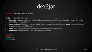 dex2jar
530List of Tools for Kali Linux 2013
DESCRIPTION dex2jar a dex decompiler.
dex2jar contains 4 compments:
• dex-reader is designed to read the Dalvik Executable (.dex/.odex) format. It has a light weight API similar
with ASM. An example here
• dex-translator is designed to do the convert job. It reads the dex instruction to dex-ir format, after some
optimize, convert to ASM format.
• dex-ir used by dex-translator, is designed to represent the dex instruction
• dex-tools tools to work with .class files. here are examples
USAGE n/a
OPTIONS n/a
EXAMPLE n/a
 