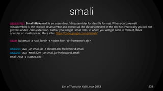 smali
531List of Tools for Kali Linux 2013
DESCRIPTION Smali /Baksmali is an assembler / disassembler for dex file format. When you baksmali
(disassemble) it, the tool will disassemble and extract all the classes present in the dex file. Practically you will not
get files under .class extension. Rather you will get .smali files, in which you will get code in form of dalvik
opcodes or smali syntax. More info: https://code.google.com/p/smali/
USAGE baksmali -a <api_level> -x <odex_file> -d <framework_dir>
EXAMPLE java -jar smali.jar -o classes.dex HelloWorld.smali
EXAMPLE java -Xmx512m -jar smali.jar HelloWorld.smali
smali ./out -o classes.dex
 