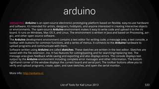 arduino
533List of Tools for Kali Linux 2013
DESCRIPTION Arduino is an open-source electronics prototyping platform based on flexible, easy-to-use hardware
and software. It's intended for artists, designers, hobbyists, and anyone interested in creating interactive objects
or environments. The open-source Arduino environment makes it easy to write code and upload it to the i/o
board. It runs on Windows, Mac OS X, and Linux. The environment is written in Java and based on Processing, avr-
gcc, and other open source software.
The Arduino development environment contains a text editor for writing code, a message area, a text console, a
toolbar with buttons for common functions, and a series of menus. It connects to the Arduino hardware to
upload programs and communicate with them.
Software written using Arduino are called sketches. These sketches are written in the text editor. Sketches are
saved with the file extension .ino. It has features for cutting/pasting and for searching/replacing text. The
message area gives feedback while saving and exporting and also displays errors. The console displays text
output by the Arduino environment including complete error messages and other information. The bottom
righthand corner of the window displays the current board and serial port. The toolbar buttons allow you to
verify and upload programs, create, open, and save sketches, and open the serial monitor.
More info: http://arduino.cc
 
