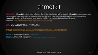 chrootkit
537List of Tools for Kali Linux 2013
DESCRIPTION chkrootkit - determine whether the system is infected with a rootkit. chkrootkit examines certain
elements of the target system and determines whether they have been tampered with. Some tools which
chkrootkit applies while analysing binaries and log files can be found at /usr/lib/chkrootkit.
More info: http://www.spenneberg.org/chkrootkit-mirror/faq/
USAGE chkrootkit [OPTION]... [TESTNAME]...
OPTIONS http://manpages.ubuntu.com/manpages/hardy/man1/chkrootkit.1.html
EXAMPLE ./chkrootkit -x | more (see lots of data)
EXAMPLE ./chkrootkit -x | egrep '^/‘ (Pathnames inside system commands)
 