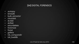 [64] DIGITAL FORENSICS
• autopsy
• binwalk
• bulk_extractor
• chrootkit
• dc3dd
• dcfldd
• extundelete
• foremost
• fsstat
• galleta
• tsk_comparedir
• tsk_loaddb
538List of Tools for Kali Linux 2013
 