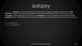 autopsy
539List of Tools for Kali Linux 2013
DESCRIPTION Autopsy is a graphical interface to the command line digital investigation analysis tools in The
Sleuth Kit. Together, they can analyse Windows and UNIX disks and file systems (NTFS, FAT, UFS1/2, Ext2/3).
As Autopsy is HTML-based, you can connect to the Autopsy server from any platform using an HTML browser.
Autopsy provides a "File Manager"-like interface and shows details about deleted data and file system structures.
USAGE n/a; GUI tool
EXAMPLE n/a; GUI tool
 