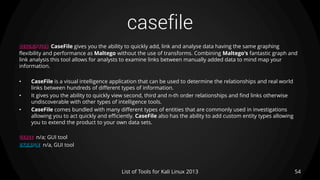 casefile
54List of Tools for Kali Linux 2013
DESCRIPTION CaseFile gives you the ability to quickly add, link and analyse data having the same graphing
flexibility and performance as Maltego without the use of transforms. Combining Maltego's fantastic graph and
link analysis this tool allows for analysts to examine links between manually added data to mind map your
information.
• CaseFile is a visual intelligence application that can be used to determine the relationships and real world
links between hundreds of different types of information.
• It gives you the ability to quickly view second, third and n-th order relationships and find links otherwise
undiscoverable with other types of intelligence tools.
• CaseFile comes bundled with many different types of entities that are commonly used in investigations
allowing you to act quickly and efficiently. CaseFile also has the ability to add custom entity types allowing
you to extend the product to your own data sets.
USAGE n/a; GUI tool
EXAMPLE n/a, GUI tool
 
