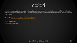dc3dd
543List of Tools for Kali Linux 2013
DESCRIPTION dc3dd (Department of Defense Cyber Crime Center) is a patched version of GNU dd with added
features for computer forensics. It is a powerful imaging tool that will create a file that contains an exact replica of
a hard drive.
More info: http://www.myfixlog.com/fix.php?fid=33
USAGE n/a; GUI tool
EXAMPLE n/a; GUI tool
 