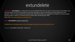 extundelete
545List of Tools for Kali Linux 2013
DESCRIPTION extundelete is a utility that can recover deleted files from an ext3 or ext4 partition extundelete uses
the information stored in the partition's journal to attempt to recover a file that has been deleted from the
partition. There is no guarantee that any particular file will be able to be undeleted, so always try to have a good
backup system in place, or at least put one in place after recovering your files!
More info: http://extundelete.sourceforge.net/
USAGE extundelete [options] device-file...
OPTIONS http://manpages.ubuntu.com/manpages/raring/en/man1/extundelete.1.html
EXAMPLE extundelete /dev/sda4 --restore-all
 