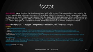 fsstat
547List of Tools for Kali Linux 2013
DESCRIPTION fsstat displays the details associated with a file system. The output of this command is file
system specific. At a minimum, the range of meta-data values (inode numbers) and content units (blocks
or clusters) are given. Also given are details from the Super Block, such as mount times and features. For
file systems that use groups (FFS and EXT2FS), the layout of each group is listed. For a FAT file system, the
FAT table is displayed in a condensed format. Note that the data is in sectors and not in clusters.
USAGE fsstat [-f fstype ] [-i imgtype] [-o imgoffset] [-b dev_sector_size] [-tvV] image [images]
OPTIONS
-t type Print the file system type only.
-f fstype Specify the file system type. Use ’-f list’ to list the supported file system types. If not given, autodetection methods are used.
-i imgtype Identify the type of image file, such as raw. Use ’-i list’ to list the supported types. If not given, autodetection methods are used.
-o imgoffset The sector offset where the file system starts in the image.
-b dev_sector_size The size, in bytes, of the underlying device sectors. If not given, the value in the image format is used (if it exists) or 512-bytes is
assumed.-vVerbose output of debugging statements to stderr
-V Display version
image [images] The disk or partition image to read, whose format is given with ’-i’. Multiple image file names can be given if the image is split into
multiple segments. If only one image file is given, and its name is the first in a sequence (e.g., as indicated by ending in ’.001’), subsequent image
segments will be included automatically.
EXAMPLE fsstat usb.img
 