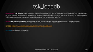 tsk_loaddb
550List of Tools for Kali Linux 2013
DESCRIPTION tsk_loaddb loads disk information from image to a SQLite database. This database can then be used
by tools in other languages for analysis. By default, the database is stored in the same directory as the image with
".db" appended to the name or the database name can be specified with ’-d’.
USAGE tsk_loaddb [-ahkvV] [ -i imgtype ] [ -b dev_sector_size ] [ -i imgtype ] [ -d database ] image [images]
OPTIONS http://www.sleuthkit.org/sleuthkit/man/tsk_loaddb.html
EXAMPLE tsk_loaddb ./image.dd
 