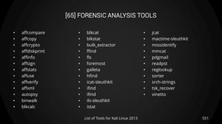 [65] FORENSIC ANALYSIS TOOLS
• affcompare
• affcopy
• affcrypto
• affdiskprint
• affinfo
• affsign
• affstats
• affuse
• affverify
• affxml
• autopsy
• binwalk
• blkcalc
• blkcat
• blkstat
• bulk_extractor
• ffind
• fls
• foremost
• galleta
• hfind
• icat-sleuthkit
• ifind
• ifind
• ils-sleuthkit
• istat
• jcat
• mactime-sleuthkit
• missidentify
• mmcat
• pdgmail
• readpst
• reglookup
• sorter
• srch-strings
• tsk_recover
• vinetto
551List of Tools for Kali Linux 2013
 