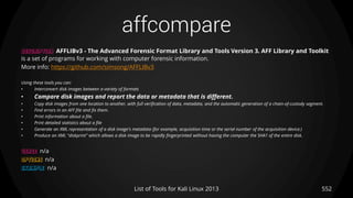 affcompare
552List of Tools for Kali Linux 2013
DESCRIPTION AFFLIBv3 - The Advanced Forensic Format Library and Tools Version 3. AFF Library and Toolkit
is a set of programs for working with computer forensic information.
More info: https://github.com/simsong/AFFLIBv3
Using these tools you can:
• Interconvert disk images between a variety of formats
• Compare disk images and report the data or metadata that is different.
• Copy disk images from one location to another, with full verification of data, metadata, and the automatic generation of a chain-of-custody segment.
• Find errors in an AFF file and fix them.
• Print information about a file.
• Print detailed statistics about a file
• Generate an XML representation of a disk image's metadata (for example, acquisition time or the serial number of the acquisition device.)
• Produce an XML "diskprint" which allows a disk image to be rapidly fingerprinted without having the computer the SHA1 of the entire disk.
USAGE n/a
OPTIONS n/a
EXAMPLE n/a
 