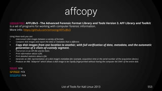 affcopy
553List of Tools for Kali Linux 2013
DESCRIPTION AFFLIBv3 - The Advanced Forensic Format Library and Tools Version 3. AFF Library and Toolkit
is a set of programs for working with computer forensic information.
More info: https://github.com/simsong/AFFLIBv3
Using these tools you can:
• Interconvert disk images between a variety of formats
• Compare disk images and report the data or metadata that is different.
• Copy disk images from one location to another, with full verification of data, metadata, and the automatic
generation of a chain-of-custody segment.
• Find errors in an AFF file and fix them.
• Print information about a file.
• Print detailed statistics about a file
• Generate an XML representation of a disk image's metadata (for example, acquisition time or the serial number of the acquisition device.)
• Produce an XML "diskprint" which allows a disk image to be rapidly fingerprinted without having the computer the SHA1 of the entire disk.
USAGE n/a
OPTIONS n/a
EXAMPLE n/a
 
