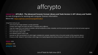 affcrypto
DESCRIPTION AFFLIBv3 - The Advanced Forensic Format Library and Tools Version 3. AFF Library and Toolkit
is a set of programs for working with computer forensic information.
More info: https://github.com/simsong/AFFLIBv3
Using these tools you can:
• Interconvert disk images between a variety of formats
• Compare disk images and report the data or metadata that is different.
• Copy disk images from one location to another, with full verification of data, metadata, and the automatic generation of a chain-of-custody segment.
• Find errors in an AFF file and fix them.
• Print information about a file.
• Print detailed statistics about a file
• Generate an XML representation of a disk image's metadata (for example, acquisition time or the serial number of the acquisition device.)
• Produce an XML "diskprint" which allows a disk image to be rapidly fingerprinted without having the computer the SHA1 of the entire disk.
USAGE n/a
OPTIONS n/a
EXAMPLE n/a
554List of Tools for Kali Linux 2013
 