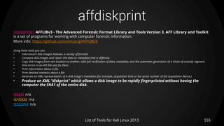 affdiskprint
555List of Tools for Kali Linux 2013
DESCRIPTION AFFLIBv3 - The Advanced Forensic Format Library and Tools Version 3. AFF Library and Toolkit
is a set of programs for working with computer forensic information.
More info: https://github.com/simsong/AFFLIBv3
Using these tools you can:
• Interconvert disk images between a variety of formats
• Compare disk images and report the data or metadata that is different.
• Copy disk images from one location to another, with full verification of data, metadata, and the automatic generation of a chain-of-custody segment.
• Find errors in an AFF file and fix them.
• Print information about a file.
• Print detailed statistics about a file
• Generate an XML representation of a disk image's metadata (for example, acquisition time or the serial number of the acquisition device.)
• Produce an XML "diskprint" which allows a disk image to be rapidly fingerprinted without having the
computer the SHA1 of the entire disk.
USAGE n/a
OPTIONS n/a
EXAMPLE n/a
 