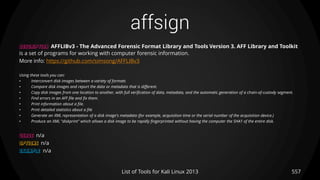 affsign
557List of Tools for Kali Linux 2013
DESCRIPTION AFFLIBv3 - The Advanced Forensic Format Library and Tools Version 3. AFF Library and Toolkit
is a set of programs for working with computer forensic information.
More info: https://github.com/simsong/AFFLIBv3
Using these tools you can:
• Interconvert disk images between a variety of formats
• Compare disk images and report the data or metadata that is different.
• Copy disk images from one location to another, with full verification of data, metadata, and the automatic generation of a chain-of-custody segment.
• Find errors in an AFF file and fix them.
• Print information about a file.
• Print detailed statistics about a file
• Generate an XML representation of a disk image's metadata (for example, acquisition time or the serial number of the acquisition device.)
• Produce an XML "diskprint" which allows a disk image to be rapidly fingerprinted without having the computer the SHA1 of the entire disk.
USAGE n/a
OPTIONS n/a
EXAMPLE n/a
 