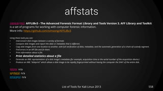 affstats
558List of Tools for Kali Linux 2013
DESCRIPTION AFFLIBv3 - The Advanced Forensic Format Library and Tools Version 3. AFF Library and Toolkit
is a set of programs for working with computer forensic information.
More info: https://github.com/simsong/AFFLIBv3
Using these tools you can:
• Interconvert disk images between a variety of formats
• Compare disk images and report the data or metadata that is different.
• Copy disk images from one location to another, with full verification of data, metadata, and the automatic generation of a chain-of-custody segment.
• Find errors in an AFF file and fix them.
• Print information about a file.
• Print detailed statistics about a file
• Generate an XML representation of a disk image's metadata (for example, acquisition time or the serial number of the acquisition device.)
• Produce an XML "diskprint" which allows a disk image to be rapidly fingerprinted without having the computer the SHA1 of the entire disk.
USAGE n/a
OPTIONS n/a
EXAMPLE n/a
 