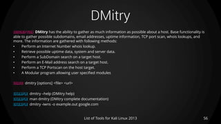DMitry
56List of Tools for Kali Linux 2013
DESCRIPTION DMitry has the ability to gather as much information as possible about a host. Base functionality is
able to gather possible subdomains, email addresses, uptime information, TCP port scan, whois lookups, and
more. The information are gathered with following methods:
• Perform an Internet Number whois lookup.
• Retrieve possible uptime data, system and server data.
• Perform a SubDomain search on a target host.
• Perform an E-Mail address search on a target host.
• Perform a TCP Portscan on the host target.
• A Modular program allowing user specified modules
USAGE dmitry [options] <file> <url>
EXAMPLE dmitry –help (DMitry help)
EXAMPLE man dmitry (DMitry complete documentation)
EXAMPLE dmitry -iwns -o example.out google.com
 