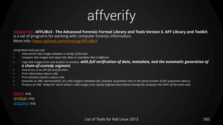 affverify
560List of Tools for Kali Linux 2013
DESCRIPTION AFFLIBv3 - The Advanced Forensic Format Library and Tools Version 3. AFF Library and Toolkit
is a set of programs for working with computer forensic information.
More info: https://github.com/simsong/AFFLIBv3
Using these tools you can:
• Interconvert disk images between a variety of formats
• Compare disk images and report the data or metadata that is different.
• Copy disk images from one location to another, with full verification of data, metadata, and the automatic generation of
a chain-of-custody segment.
• Find errors in an AFF file and fix them.
• Print information about a file.
• Print detailed statistics about a file
• Generate an XML representation of a disk image's metadata (for example, acquisition time or the serial number of the acquisition device.)
• Produce an XML "diskprint" which allows a disk image to be rapidly fingerprinted without having the computer the SHA1 of the entire disk.
USAGE n/a
OPTIONS n/a
EXAMPLE n/a
 