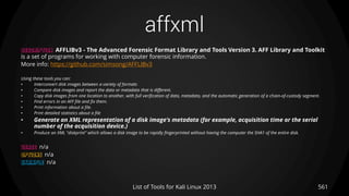 affxml
561List of Tools for Kali Linux 2013
DESCRIPTION AFFLIBv3 - The Advanced Forensic Format Library and Tools Version 3. AFF Library and Toolkit
is a set of programs for working with computer forensic information.
More info: https://github.com/simsong/AFFLIBv3
Using these tools you can:
• Interconvert disk images between a variety of formats
• Compare disk images and report the data or metadata that is different.
• Copy disk images from one location to another, with full verification of data, metadata, and the automatic generation of a chain-of-custody segment.
• Find errors in an AFF file and fix them.
• Print information about a file.
• Print detailed statistics about a file
• Generate an XML representation of a disk image's metadata (for example, acquisition time or the serial
number of the acquisition device.)
• Produce an XML "diskprint" which allows a disk image to be rapidly fingerprinted without having the computer the SHA1 of the entire disk.
USAGE n/a
OPTIONS n/a
EXAMPLE n/a
 