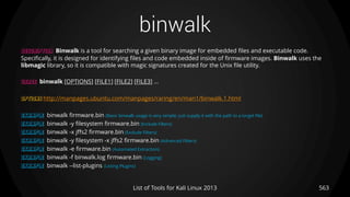 binwalk
563List of Tools for Kali Linux 2013
DESCRIPTION Binwalk is a tool for searching a given binary image for embedded files and executable code.
Specifically, it is designed for identifying files and code embedded inside of firmware images. Binwalk uses the
libmagic library, so it is compatible with magic signatures created for the Unix file utility.
USAGE binwalk [OPTIONS] [FILE1] [FILE2] [FILE3] ...
OPTIONS http://manpages.ubuntu.com/manpages/raring/en/man1/binwalk.1.html
EXAMPLE binwalk firmware.bin (Basic binwalk usage is very simple; just supply it with the path to a target file)
EXAMPLE binwalk -y filesystem firmware.bin (Include Filters)
EXAMPLE binwalk -x jffs2 firmware.bin (Exclude Filters)
EXAMPLE binwalk -y filesystem -x jffs2 firmware.bin (Advanced Filters)
EXAMPLE binwalk -e firmware.bin (Automated Extraction)
EXAMPLE binwalk -f binwalk.log firmware.bin (Logging)
EXAMPLE binwalk --list-plugins (Listing Plugins)
 