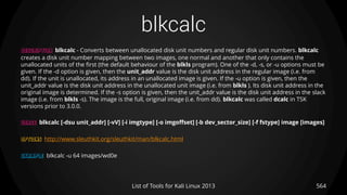 blkcalc
DESCRIPTION blkcalc - Converts between unallocated disk unit numbers and regular disk unit numbers. blkcalc
creates a disk unit number mapping between two images, one normal and another that only contains the
unallocated units of the first (the default behaviour of the blkls program). One of the -d, -s, or -u options must be
given. If the -d option is given, then the unit_addr value is the disk unit address in the regular image (i.e. from
dd). If the unit is unallocated, its address in an unallocated image is given. If the -u option is given, then the
unit_addr value is the disk unit address in the unallocated unit image (i.e. from blkls ). Its disk unit address in the
original image is determined. If the -s option is given, then the unit_addr value is the disk unit address in the slack
image (i.e. from blkls -s). The image is the full, original image (i.e. from dd). blkcalc was called dcalc in TSK
versions prior to 3.0.0.
USAGE blkcalc [-dsu unit_addr] [-vV] [-i imgtype] [-o imgoffset] [-b dev_sector_size] [-f fstype] image [images]
OPTIONS http://www.sleuthkit.org/sleuthkit/man/blkcalc.html
EXAMPLE blkcalc -u 64 images/wd0e
564List of Tools for Kali Linux 2013
 