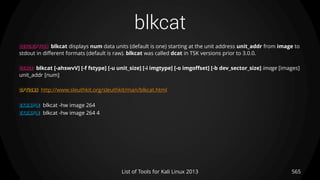 blkcat
565List of Tools for Kali Linux 2013
DESCRIPTION blkcat displays num data units (default is one) starting at the unit address unit_addr from image to
stdout in different formats (default is raw). blkcat was called dcat in TSK versions prior to 3.0.0.
USAGE blkcat [-ahswvV] [-f fstype] [-u unit_size] [-i imgtype] [-o imgoffset] [-b dev_sector_size] image [images]
unit_addr [num]
OPTIONS http://www.sleuthkit.org/sleuthkit/man/blkcat.html
EXAMPLE blkcat -hw image 264
EXAMPLE blkcat -hw image 264 4
 