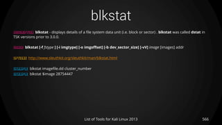 blkstat
DESCRIPTION blkstat - displays details of a file system data unit (i.e. block or sector) . blkstat was called dstat in
TSK versions prior to 3.0.0.
USAGE blkstat [-f fstype ] [-i imgtype] [-o imgoffset] [-b dev_sector_size] [-vV] image [images] addr
OPTIONS http://www.sleuthkit.org/sleuthkit/man/blkstat.html
EXAMPLE blkstat imagefile.dd cluster_number
EXAMPLE blkstat $image 28754447
566List of Tools for Kali Linux 2013
 