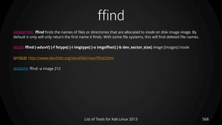 ffind
DESCRIPTION ffind finds the names of files or directories that are allocated to inode on disk image image. By
default it only will only return the first name it finds. With some file systems, this will find deleted file names.
USAGE ffind [-aduvV] [-f fstype] [-i imgtype] [-o imgoffset] [-b dev_sector_size] image [images] inode
OPTIONS http://www.sleuthkit.org/sleuthkit/man/ffind.html
EXAMPLE ffind -a image 212
568List of Tools for Kali Linux 2013
 