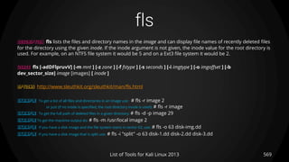 fls
DESCRIPTION fls lists the files and directory names in the image and can display file names of recently deleted files
for the directory using the given inode. If the inode argument is not given, the inode value for the root directory is
used. For example, on an NTFS file system it would be 5 and on a Ext3 file system it would be 2.
USAGE fls [-adDFlpruvV] [-m mnt ] [-z zone ] [-f fstype ] [-s seconds ] [-i imgtype ] [-o imgoffset ] [-b
dev_sector_size] image [images] [ inode ]
OPTIONS http://www.sleuthkit.org/sleuthkit/man/fls.html
EXAMPLE To get a list of all files and directories in an image use: # fls -r image 2
or just (if no inode is specified, the root directory inode is used): # fls -r image
EXAMPLE To get the full path of deleted files in a given directory: # fls -d -p image 29
EXAMPLE To get the mactime output do: # fls -m /usr/local image 2
EXAMPLE If you have a disk image and the file system starts in sector 63, use: # fls -o 63 disk-img.dd
EXAMPLE If you have a disk image that is split use: # fls -i "split" -o 63 disk-1.dd disk-2.dd disk-3.dd
569List of Tools for Kali Linux 2013
 