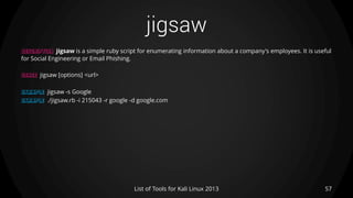 jigsaw
57List of Tools for Kali Linux 2013
DESCRIPTION jigsaw is a simple ruby script for enumerating information about a company's employees. It is useful
for Social Engineering or Email Phishing.
USAGE jigsaw [options] <url>
EXAMPLE jigsaw -s Google
EXAMPLE ./jigsaw.rb -i 215043 -r google -d google.com
 
