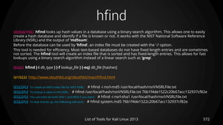 hfind
572List of Tools for Kali Linux 2013
DESCRIPTION hfind looks up hash values in a database using a binary search algorithm. This allows one to easily
create a hash database and identify if a file is known or not. It works with the NIST National Software Reference
Library (NSRL) and the output of ’md5sum’.
Before the database can be used by ’hfind’, an index file must be created with the ’-i’ option.
This tool is needed for efficiency. Most text-based databases do not have fixed length entries and are sometimes
not sorted. The hfind tool will create an index file that is sorted and has fixed-length entries. This allows for fast
lookups using a binary search algorithm instead of a linear search such as ’grep’.
USAGE hfind [-i db_type ] [-f lookup_file ] [-eq] db_file [hashes]
OPTIONS http://www.sleuthkit.org/sleuthkit/man/hfind.html
EXAMPLE To create an MD5 index file for NIST NSRL: # hfind -i nsrl-md5 /usr/local/hash/nsrl/NSRLFile.txt
EXAMPLE To lookup a value in the NSRL: # hfind /usr/local/hash/nsrl/NSRLFile.txt 76b1f4de1522c20b67acc132937cf82e
EXAMPLE You can even do both SHA-1 and MD5 if you want: # hfind -i nsrl-sha1 /usr/local/hash/nsrl/NSRLFile.txt
EXAMPLE To look entries up, the following will work: # hfind system.md5 76b1f4de1522c20b67acc132937cf82e
 