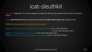 icat-sleuthkit
573List of Tools for Kali Linux 2013
DESCRIPTION icat opens the named image(s) and copies the file with the specified inode number to standard
output.
USAGE icat [-hrsvV] [-f fstype ] [-i imgtype ] [-o imgoffset ] [-b dev_sector_size] image [images] inode
OPTIONS http://www.sleuthkit.org/sleuthkit/man/icat.html
EXAMPLE The following command would display the default data attribute (128-1): # icat -f ntfs ntfs.dd 49
or: # icat -f ntfs ntfs.dd 49-128-1
EXAMPLE The following displays the other data stream: # icat -f ntfs ntfs.dd 49-128-5
EXAMPLE The raw format of the $FILE_NAME attribute can be viewed using: # icat -f ntfs ntfs.dd 49-48-2
 