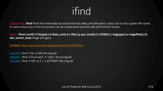 ifind
574List of Tools for Kali Linux 2013
DESCRIPTION ifind finds the meta-data structure that has data_unit allocated a data unit or has a given file name.
In some cases any of the structures can be unallocated and this will still find the results.
USAGE ifind [-avVl] [-f fstype] [-d data_unit] [-n file] [-p par_inode] [-z ZONE] [-i imgtype] [-o imgoffset] [-b
dev_sector_size] image [images]
OPTIONS http://www.sleuthkit.org/sleuthkit/man/ifind.html
EXAMPLE ifind -f fat -d 456 fat-img.dd
EXAMPLE ifind -f linux-ext2 -n "/etc/" linux-img.dd
EXAMPLE ifind -f ntfs -p 5 -l -z EST5EDT ntfs-img.dd
 