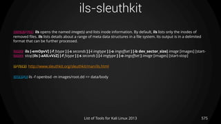 ils-sleuthkit
575List of Tools for Kali Linux 2013
DESCRIPTION ils opens the named image(s) and lists inode information. By default, ils lists only the inodes of
removed files. ils lists details about a range of meta data structures in a file system. Its output is in a delimited
format that can be further processed.
USAGE ils [-emOpvV] [-f fstype ] [-s seconds ] [-i imgtype ] [-o imgoffset ] [-b dev_sector_size] image [images] [start-
USAGE stop]ils [-aAlLvVzZ] [-f fstype ] [-s seconds ] [-i imgtype ] [-o imgoffset ] image [images] [start-stop]
OPTIONS http://www.sleuthkit.org/sleuthkit/man/ils.html
EXAMPLE ils -f openbsd -m images/root.dd >> data/body
 