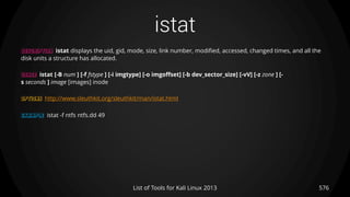 istat
576List of Tools for Kali Linux 2013
DESCRIPTION istat displays the uid, gid, mode, size, link number, modified, accessed, changed times, and all the
disk units a structure has allocated.
USAGE istat [-B num ] [-f fstype ] [-i imgtype] [-o imgoffset] [-b dev_sector_size] [-vV] [-z zone ] [-
s seconds ] image [images] inode
OPTIONS http://www.sleuthkit.org/sleuthkit/man/istat.html
EXAMPLE istat -f ntfs ntfs.dd 49
 