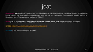 jcat
577List of Tools for Kali Linux 2013
DESCRIPTION jcat shows the contents of a journal block in the file system journal. The inode address of the journal
can be given or the default location will be used. Note that the block address is a journal block address and not a
file system block. The raw output is given to STDOUT.
USAGE jcat [-f fstype ] [-vV] [-i imgtype] [-o imgoffset] [-b dev_sector_size] image [images] ] [ inode ] jblk
OPTIONS http://www.sleuthkit.org/sleuthkit/man/jcat.html
EXAMPLE jcat -f linux-ext3 img.dd 34 | xxd
 