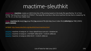 mactime-sleuthkit
578List of Tools for Kali Linux 2013
DESCRIPTION mactime creates an ASCII time line of file activity based on the body file specified by ’-b’ or from
STDIN. The time line is written to STDOUT. The body file must be in the time machine format that is created by ’ils
-m’, ’fls -m’, or the mac-robber tool.
USAGE mactime [-b body ] [-g group file ] [-p password file ] [-i (day|hour) index file ] [-dhmVy] [-z TIME_ZONE ]
[DATE_RANGE]
OPTIONS http://www.sleuthkit.org/sleuthkit/man/mactime.html
EXAMPLE mactime -b body.txt -d -i hour data/tl-hour-sum.txt > timeline.txt
EXAMPLE mactime -b body.txt -z EST5EDT 2002-03-01 > tl.03.01.2002.txt
EXAMPLE mactime -b body.txt 2002-03-01 > tl.03.01.2002.txt
 