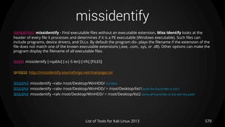 missidentify
579List of Tools for Kali Linux 2013
DESCRIPTION missidentify - Find executable files without an executable extension. Miss Identify looks at the
header of every file it processes and determines if it is a PE executable (Windows executable). Such files can
include programs, device drivers, and DLLs. By default the program dis- plays the filename if the extension of the
file does not match one of the known executable extensions (.exe, .com, .sys, or .dll). Other options can make the
program display the filename of all executable files.
USAGE missidentify [-rqablv] [-s|-S len] [-Vh] [FILES]
OPTIONS http://missidentify.sourceforge.net/manpage.txt
EXAMPLE missidentify –rabv /root/Desktop/WinHDD/ (list files)
EXAMPLE missidentify –rabv /root/Desktop/WinHDD/ > /root/Desktop/list1(write the found files to list1)
EXAMPLE missidentify –ralv /root/Desktop/WinHDD/ > /root/Desktop/list2 (write all found files to lis2 with the path)
 