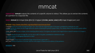 mmcat
580List of Tools for Kali Linux 2013
DESCRIPTION mmcat outputs the contents of a specific volume to stdout. This allows you to extract the contents
of a partition to a separate file.
USAGE mmcat [-t mmtype ] [-o offset ] [ -i imgtype ] [-b dev_sector_size] [-vV] image [images] part_num
OPTIONS http://www.sleuthkit.org/sleuthkit/man/mmcat.html
-t mmtype Specify the media management type. Use '-t list' to list the supported types. If not given, autodetection methods are used.
-o offset Specify the offset into the image where the volume containing the partition system starts. The relative offset of the partition system will be
added to this value.
-b dev_sector_size The size, in bytes, of the underlying device sectors. If not given, the value in the image format is used (if it exists) or 512-bytes is
assumed.
-i imgtype Identify the type of image file, such as raw or split. If not given, autodetection methods are used.
-v Verbose output of debugging statements to stderr
-V Display version
image [images] One (or more if split) disk images whose format is given with '-i'.
part_num Address of partition to process. See the mmls output to determine the address of the partitions.
EXAMPLE n/a
 