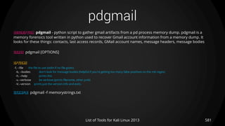 pdgmail
581List of Tools for Kali Linux 2013
DESCRIPTION pdgmail - python script to gather gmail artifacts from a pd process memory dump. pdgmail is a
memory forensics tool written in python used to recover Gmail account information from a memory dump. It
looks for these things: contacts, last access records, GMail account names, message headers, message bodies
USAGE pdgmail [OPTIONS]
OPTIONS
-f, --file the file to use (stdin if no file given)
-b, --bodies don't look for message bodies (helpful if you're getting too many false positives on the mb regex)
-h, --help prints this
-v,--verbose be verbose (prints filename, other junk)
-V,--version prints just the version info and exits.
EXAMPLE pdgmail -f memorystrings.txt
 
