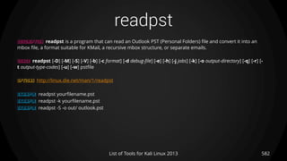 readpst
582List of Tools for Kali Linux 2013
DESCRIPTION readpst is a program that can read an Outlook PST (Personal Folders) file and convert it into an
mbox file, a format suitable for KMail, a recursive mbox structure, or separate emails.
USAGE readpst [-D] [-M] [-S] [-V] [-b] [-c format] [-d debug-file] [-e] [-h] [-j jobs] [-k] [-o output-directory] [-q] [-r] [-
t output-type-codes] [-u] [-w] pstfile
OPTIONS http://linux.die.net/man/1/readpst
EXAMPLE readpst yourfilename.pst
EXAMPLE readpst -k yourfilename.pst
EXAMPLE readpst -S -o out/ outlook.pst
 
